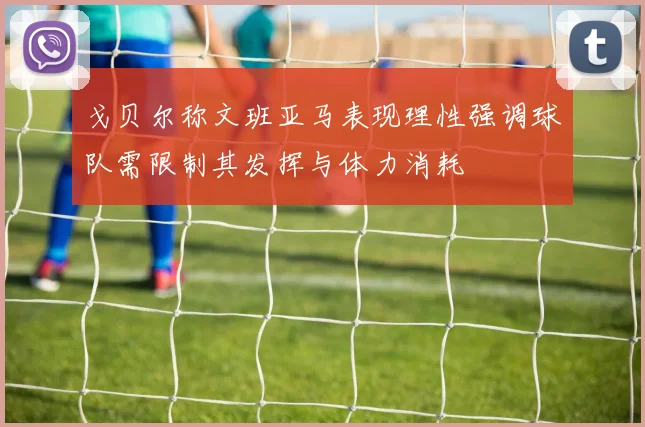 戈贝尔称文班亚马表现理性强调球队需限制其发挥与体力消耗