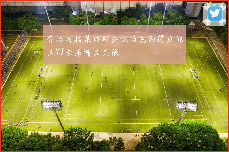 乔治与格莱姆斯热议马克西得分能力VJ未来潜力无限