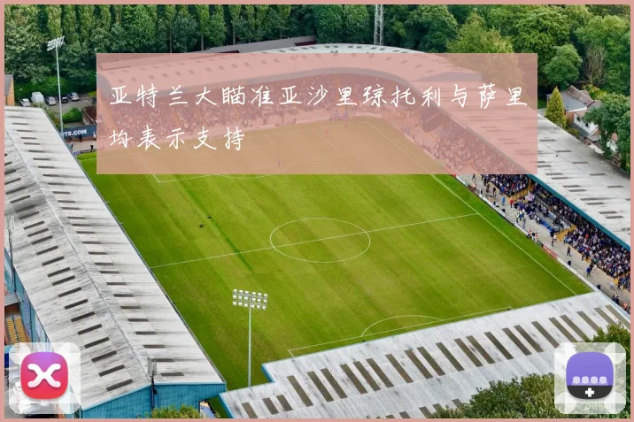 亚特兰大瞄准亚沙里琼托利与萨里均表示支持
