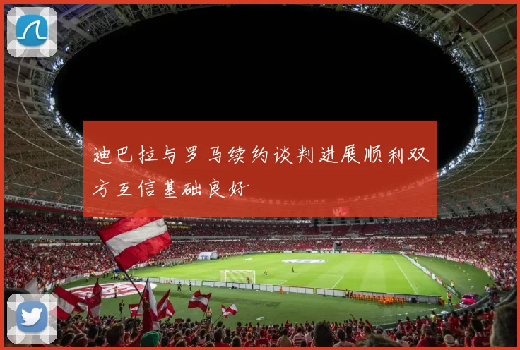 迪巴拉与罗马续约谈判进展顺利双方互信基础良好