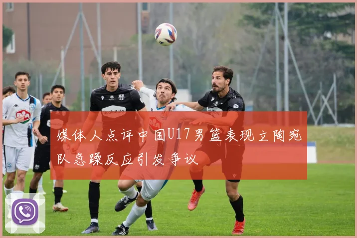 媒体人点评中国U17男篮表现立陶宛队急躁反应引发争议