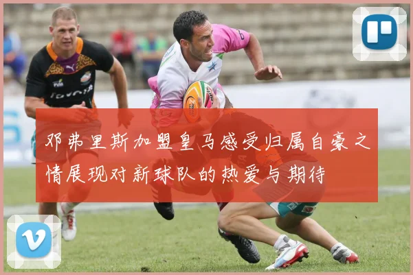 邓弗里斯加盟皇马感受归属自豪之情展现对新球队的热爱与期待